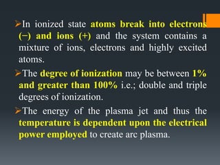 In ionized state atoms break into electrons
(−) and ions (+) and the system contains a
mixture of ions, electrons and highly excited
atoms.
The degree of ionization may be between 1%
and greater than 100% i.e.; double and triple
degrees of ionization.
The energy of the plasma jet and thus the
temperature is dependent upon the electrical
power employed to create arc plasma.
 