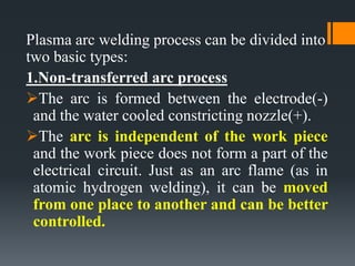 Plasma arc welding process can be divided into
two basic types:
1.Non-transferred arc process
The arc is formed between the electrode(-)
and the water cooled constricting nozzle(+).
The arc is independent of the work piece
and the work piece does not form a part of the
electrical circuit. Just as an arc flame (as in
atomic hydrogen welding), it can be moved
from one place to another and can be better
controlled.
 