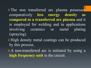 The non transferred arc plasma possesses
comparatively less energy density as
compared to a transferred arc plasma and it
is employed for welding and in applications
involving ceramics or metal plating
(spraying).
High density metal coatings can be produced
by this process.
A non-transferred arc is initiated by using a
high frequency unit in the circuit.
 