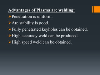 Advantages of Plasma arc welding:
Penetration is uniform.
Arc stability is good.
Fully penetrated keyholes can be obtained.
High accuracy weld can be produced.
High speed weld can be obtained.
 