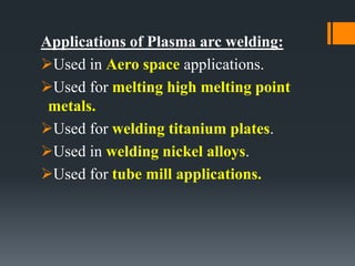 Applications of Plasma arc welding:
Used in Aero space applications.
Used for melting high melting point
metals.
Used for welding titanium plates.
Used in welding nickel alloys.
Used for tube mill applications.
 
