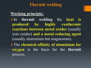 Thermit welding
Working principle:
In thermit welding the heat is
produced by highly exothermic
reactions between metal oxides (usually
iron oxides) and a metal reducing agent
(usually aluminium but magnesium).
The chemical affinity of aluminium for
oxygen is the basis for the thermit
process.
 