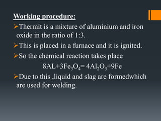 Working procedure:
Thermit is a mixture of aluminium and iron
oxide in the ratio of 1:3.
This is placed in a furnace and it is ignited.
So the chemical reaction takes place
8AL+3Fe3O4= 4Al2O3+9Fe
Due to this ,liquid and slag are formedwhich
are used for welding.
 