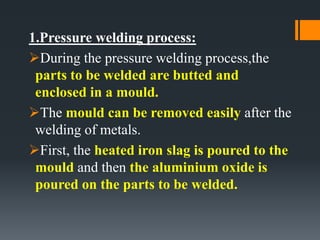 1.Pressure welding process:
During the pressure welding process,the
parts to be welded are butted and
enclosed in a mould.
The mould can be removed easily after the
welding of metals.
First, the heated iron slag is poured to the
mould and then the aluminium oxide is
poured on the parts to be welded.
 