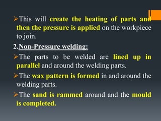 This will create the heating of parts and
then the pressure is applied on the workpiece
to join.
2.Non-Pressure welding:
The parts to be welded are lined up in
parallel and around the welding parts.
The wax pattern is formed in and around the
welding parts.
The sand is rammed around and the mould
is completed.
 