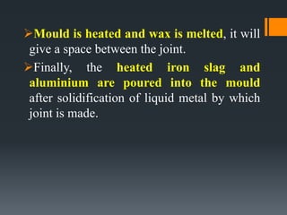 Mould is heated and wax is melted, it will
give a space between the joint.
Finally, the heated iron slag and
aluminium are poured into the mould
after solidification of liquid metal by which
joint is made.
 
