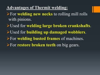 Advantages of Thermit welding:
For welding new necks to rolling mill rolls
with pinions.
Used for welding large broken crankshafts.
Used for building up damaged wobblers.
For welding busted frames of machines.
For restore broken teeth on big gears.
 