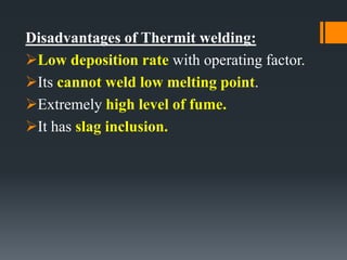 Disadvantages of Thermit welding:
Low deposition rate with operating factor.
Its cannot weld low melting point.
Extremely high level of fume.
It has slag inclusion.
 