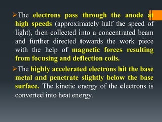 The electrons pass through the anode at
high speeds (approximately half the speed of
light), then collected into a concentrated beam
and further directed towards the work piece
with the help of magnetic forces resulting
from focusing and deflection coils.
The highly accelerated electrons hit the base
metal and penetrate slightly below the base
surface. The kinetic energy of the electrons is
converted into heat energy.
 