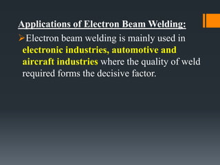 Applications of Electron Beam Welding:
Electron beam welding is mainly used in
electronic industries, automotive and
aircraft industries where the quality of weld
required forms the decisive factor.
 