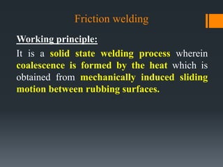 Friction welding
Working principle:
It is a solid state welding process wherein
coalescence is formed by the heat which is
obtained from mechanically induced sliding
motion between rubbing surfaces.
 