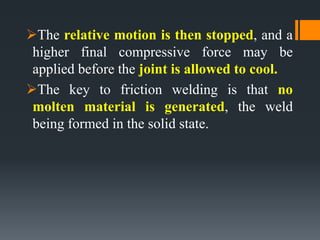 The relative motion is then stopped, and a
higher final compressive force may be
applied before the joint is allowed to cool.
The key to friction welding is that no
molten material is generated, the weld
being formed in the solid state.
 
