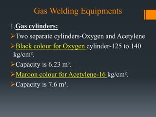 Gas Welding Equipments
1.Gas cylinders:
Two separate cylinders-Oxygen and Acetylene
Black colour for Oxygen cylinder-125 to 140
kg/cm².
Capacity is 6.23 m³.
Maroon colour for Acetylene-16 kg/cm².
Capacity is 7.6 m³.
 