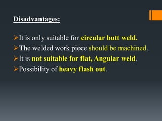 Disadvantages:
It is only suitable for circular butt weld.
The welded work piece should be machined.
It is not suitable for flat, Angular weld.
Possibility of heavy flash out.
 