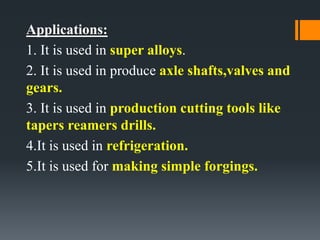 Applications:
1. It is used in super alloys.
2. It is used in produce axle shafts,valves and
gears.
3. It is used in production cutting tools like
tapers reamers drills.
4.It is used in refrigeration.
5.It is used for making simple forgings.
 