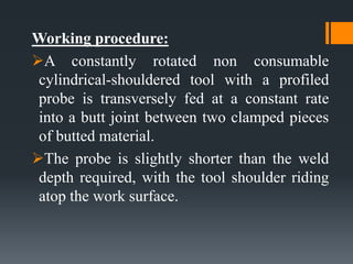 Working procedure:
A constantly rotated non consumable
cylindrical-shouldered tool with a profiled
probe is transversely fed at a constant rate
into a butt joint between two clamped pieces
of butted material.
The probe is slightly shorter than the weld
depth required, with the tool shoulder riding
atop the work surface.
 