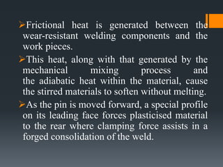 Frictional heat is generated between the
wear-resistant welding components and the
work pieces.
This heat, along with that generated by the
mechanical mixing process and
the adiabatic heat within the material, cause
the stirred materials to soften without melting.
As the pin is moved forward, a special profile
on its leading face forces plasticised material
to the rear where clamping force assists in a
forged consolidation of the weld.
 