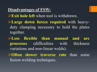 Disadvantages of FSW:
Exit hole left when tool is withdrawn.
Large down forces required with heavy-
duty clamping necessary to hold the plates
together.
Less flexible than manual and arc
processes (difficulties with thickness
variations and non-linear welds).
Often slower traverse rate than some
fusion welding techniques.
 