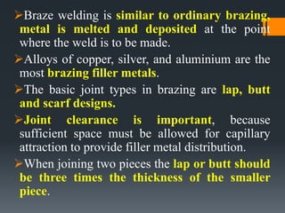 Braze welding is similar to ordinary brazing,
metal is melted and deposited at the point
where the weld is to be made.
Alloys of copper, silver, and aluminium are the
most brazing filler metals.
The basic joint types in brazing are lap, butt
and scarf designs.
Joint clearance is important, because
sufficient space must be allowed for capillary
attraction to provide filler metal distribution.
When joining two pieces the lap or butt should
be three times the thickness of the smaller
piece.
 