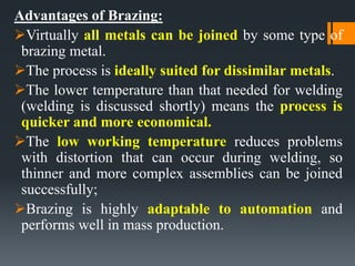Advantages of Brazing:
Virtually all metals can be joined by some type of
brazing metal.
The process is ideally suited for dissimilar metals.
The lower temperature than that needed for welding
(welding is discussed shortly) means the process is
quicker and more economical.
The low working temperature reduces problems
with distortion that can occur during welding, so
thinner and more complex assemblies can be joined
successfully;
Brazing is highly adaptable to automation and
performs well in mass production.
 