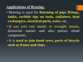 Applications of Brazing:
Brazing is used for fastening of pipe fittings,
tanks, carbide tips on tools, radiators, heat
exchangers, electrical parts, axles, etc.
It can join cast metals to wrought metals,
dissimilar metals and also porous metal
components.
It is used to join band saws, parts of bicycle
such as frame and rims.
 
