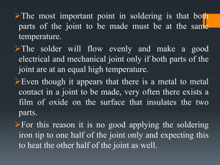 The most important point in soldering is that both
parts of the joint to be made must be at the same
temperature.
The solder will flow evenly and make a good
electrical and mechanical joint only if both parts of the
joint are at an equal high temperature.
Even though it appears that there is a metal to metal
contact in a joint to be made, very often there exists a
film of oxide on the surface that insulates the two
parts.
For this reason it is no good applying the soldering
iron tip to one half of the joint only and expecting this
to heat the other half of the joint as well.
 
