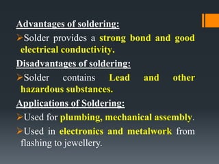 Advantages of soldering:
Solder provides a strong bond and good
electrical conductivity.
Disadvantages of soldering:
Solder contains Lead and other
hazardous substances.
Applications of Soldering:
Used for plumbing, mechanical assembly.
Used in electronics and metalwork from
flashing to jewellery.
 