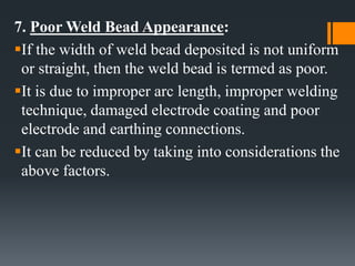 7. Poor Weld Bead Appearance:
If the width of weld bead deposited is not uniform
or straight, then the weld bead is termed as poor.
It is due to improper arc length, improper welding
technique, damaged electrode coating and poor
electrode and earthing connections.
It can be reduced by taking into considerations the
above factors.
 