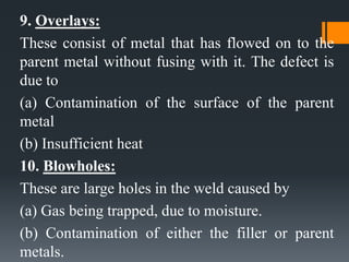 9. Overlays:
These consist of metal that has flowed on to the
parent metal without fusing with it. The defect is
due to
(a) Contamination of the surface of the parent
metal
(b) Insufficient heat
10. Blowholes:
These are large holes in the weld caused by
(a) Gas being trapped, due to moisture.
(b) Contamination of either the filler or parent
metals.
 