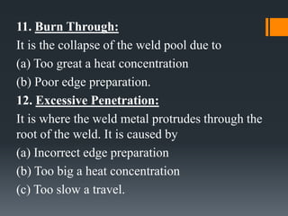 11. Burn Through:
It is the collapse of the weld pool due to
(a) Too great a heat concentration
(b) Poor edge preparation.
12. Excessive Penetration:
It is where the weld metal protrudes through the
root of the weld. It is caused by
(a) Incorrect edge preparation
(b) Too big a heat concentration
(c) Too slow a travel.
 