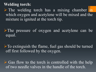 Welding torch:
 The welding torch has a mixing chamber in
which oxygen and acetylene will be mixed and the
mixture is ignited at the torch tip.
The pressure of oxygen and acetylene can be
equal.
To extinguish the flame, fuel gas should be turned
off first followed by the oxygen.
 Gas flow to the torch is controlled with the help
of two needle valves in the handle of the torch.
 