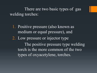There are two basic types of gas
welding torches:
1. Positive pressure (also known as
medium or equal pressure), and
2. Low pressure or injector type
The positive pressure type welding
torch is the more common of the two
types of oxyacetylene, torches.
 