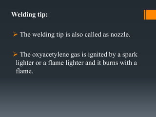Welding tip:
 The welding tip is also called as nozzle.
 The oxyacetylene gas is ignited by a spark
lighter or a flame lighter and it burns with a
flame.
 