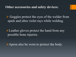 Other accessories and safety devices:
 Goggles protect the eyes of the welder from
spark and ultra violet rays while welding.
Leather gloves protect the hand from any
possible bone injuries.
Apron also be worn to protect the body.
 