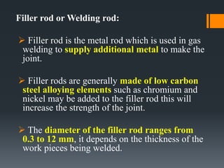 Filler rod or Welding rod:
 Filler rod is the metal rod which is used in gas
welding to supply additional metal to make the
joint.
 Filler rods are generally made of low carbon
steel alloying elements such as chromium and
nickel may be added to the filler rod this will
increase the strength of the joint.
 The diameter of the filler rod ranges from
0.3 to 12 mm, it depends on the thickness of the
work pieces being welded.
 