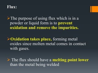 Flux:
The purpose of using flux which is in a
powder or liquid form is to prevent
oxidation and remove the impurities.
Oxidation takes place, forming metal
oxides since molten metal comes in contact
with gases.
 The flux should have a melting point lower
than the metal being welded
 