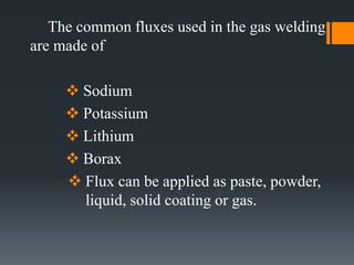 The common fluxes used in the gas welding
are made of
 Sodium
 Potassium
 Lithium
 Borax
 Flux can be applied as paste, powder,
liquid, solid coating or gas.
 