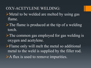 OXY-ACETYLENE WELDING:
Metal to be welded are melted by using gas
flame.
The flame is produced at the tip of a welding
torch.
The common gas employed for gas welding is
oxygen and acetylene.
Flame only will melt the metal so additional
metal to the weld is supplied by the filler rod.
A flux is used to remove impurities.
 