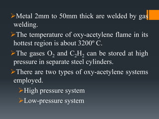 Metal 2mm to 50mm thick are welded by gas
welding.
The temperature of oxy-acetylene flame in its
hottest region is about 3200º C.
The gases O2 and C2H2 can be stored at high
pressure in separate steel cylinders.
There are two types of oxy-acetylene systems
employed.
High pressure system
Low-pressure system
 