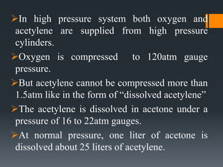 In high pressure system both oxygen and
acetylene are supplied from high pressure
cylinders.
Oxygen is compressed to 120atm gauge
pressure.
But acetylene cannot be compressed more than
1.5atm like in the form of “dissolved acetylene”
The acetylene is dissolved in acetone under a
pressure of 16 to 22atm gauges.
At normal pressure, one liter of acetone is
dissolved about 25 liters of acetylene.
 