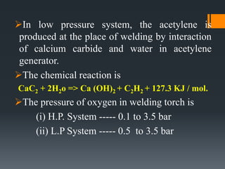 In low pressure system, the acetylene is
produced at the place of welding by interaction
of calcium carbide and water in acetylene
generator.
The chemical reaction is
CaC2 + 2H2o => Ca (OH)2 + C2H2 + 127.3 KJ / mol.
The pressure of oxygen in welding torch is
(i) H.P. System ----- 0.1 to 3.5 bar
(ii) L.P System ----- 0.5 to 3.5 bar
 