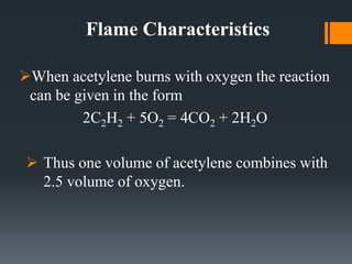 Flame Characteristics
When acetylene burns with oxygen the reaction
can be given in the form
2C2H2 + 5O2 = 4CO2 + 2H2O
 Thus one volume of acetylene combines with
2.5 volume of oxygen.
 