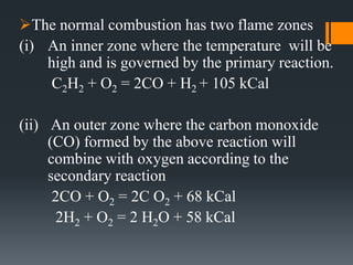 The normal combustion has two flame zones
(i) An inner zone where the temperature will be
high and is governed by the primary reaction.
C2H2 + O2 = 2CO + H2 + 105 kCal
(ii) An outer zone where the carbon monoxide
(CO) formed by the above reaction will
combine with oxygen according to the
secondary reaction
2CO + O2 = 2C O2 + 68 kCal
2H2 + O2 = 2 H2O + 58 kCal
 