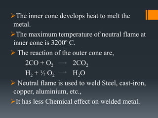 The inner cone develops heat to melt the
metal.
The maximum temperature of neutral flame at
inner cone is 3200º C.
 The reaction of the outer cone are,
2CO + O2 2CO2
H2 + ½ O2 H2O
 Neutral flame is used to weld Steel, cast-iron,
copper, aluminium, etc.,
It has less Chemical effect on welded metal.
 