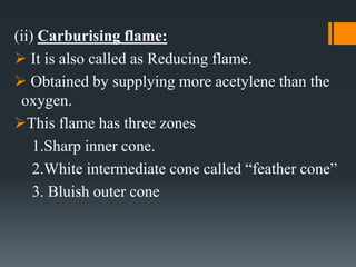 (ii) Carburising flame:
 It is also called as Reducing flame.
 Obtained by supplying more acetylene than the
oxygen.
This flame has three zones
1.Sharp inner cone.
2.White intermediate cone called “feather cone”
3. Bluish outer cone
 