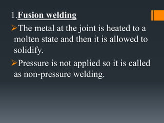 1.Fusion welding
The metal at the joint is heated to a
molten state and then it is allowed to
solidify.
Pressure is not applied so it is called
as non-pressure welding.
 