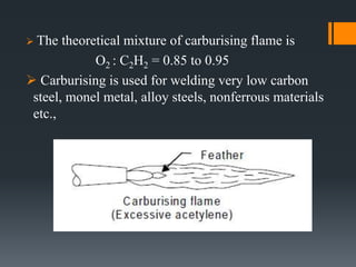  The theoretical mixture of carburising flame is
O2 : C2H2 = 0.85 to 0.95
 Carburising is used for welding very low carbon
steel, monel metal, alloy steels, nonferrous materials
etc.,
 