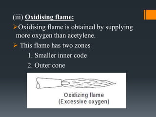 (iii) Oxidising flame:
Oxidising flame is obtained by supplying
more oxygen than acetylene.
 This flame has two zones
1. Smaller inner code
2. Outer cone
 