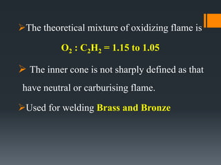 The theoretical mixture of oxidizing flame is
O2 : C2H2 = 1.15 to 1.05
 The inner cone is not sharply defined as that
have neutral or carburising flame.
Used for welding Brass and Bronze
 