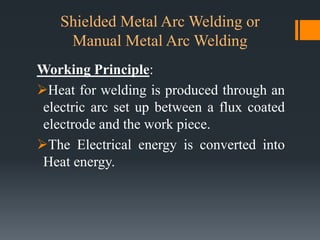 Shielded Metal Arc Welding or
Manual Metal Arc Welding
Working Principle:
Heat for welding is produced through an
electric arc set up between a flux coated
electrode and the work piece.
The Electrical energy is converted into
Heat energy.
 